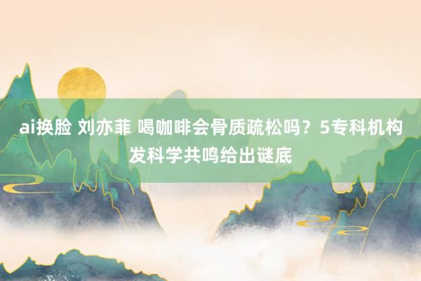 ai换脸 刘亦菲 喝咖啡会骨质疏松吗？5专科机构发科学共鸣给出谜底