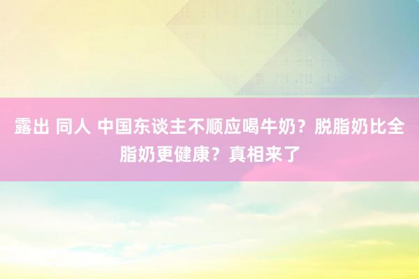 露出 同人 中国东谈主不顺应喝牛奶？脱脂奶比全脂奶更健康？真相来了