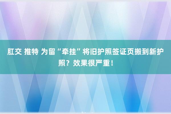 肛交 推特 为留“牵挂”将旧护照签证页搬到新护照？效果很严重！