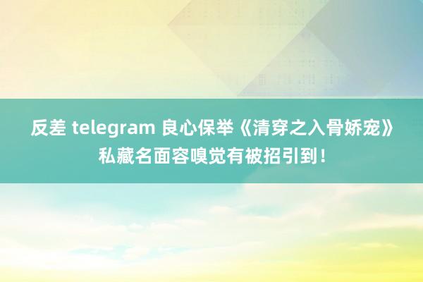 反差 telegram 良心保举《清穿之入骨娇宠》私藏名面容嗅觉有被招引到！