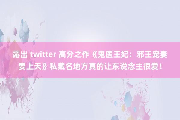 露出 twitter 高分之作《鬼医王妃：邪王宠妻要上天》私藏名地方真的让东说念主很爱！