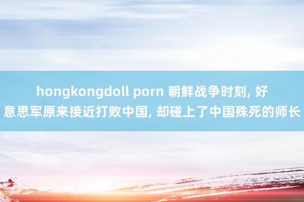 hongkongdoll porn 朝鲜战争时刻， 好意思军原来接近打败中国， 却碰上了中国殊死的师长