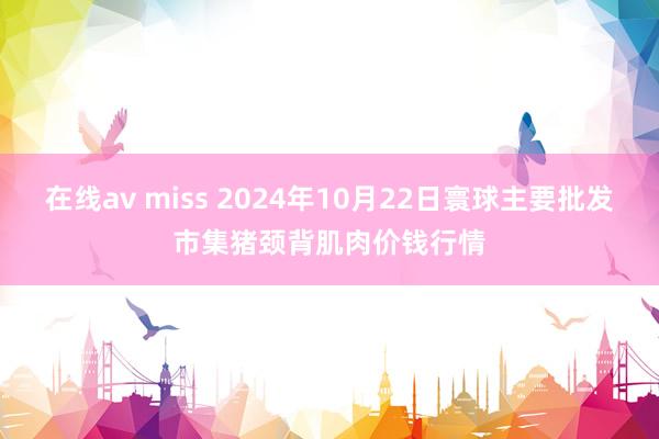 在线av miss 2024年10月22日寰球主要批发市集猪颈背肌肉价钱行情