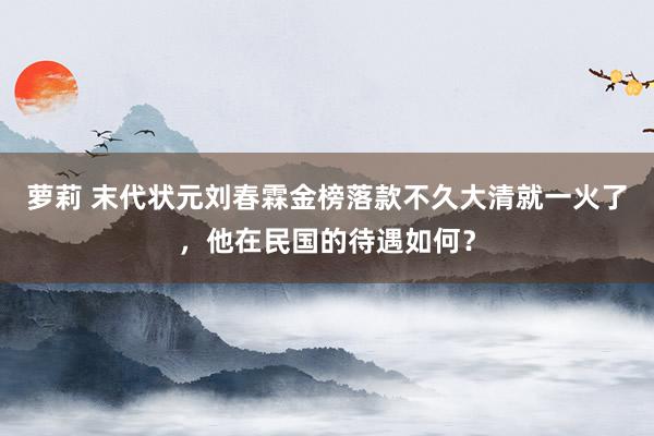 萝莉 末代状元刘春霖金榜落款不久大清就一火了，他在民国的待遇如何？