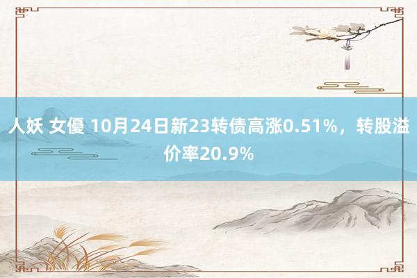 人妖 女優 10月24日新23转债高涨0.51%，转股溢价率20.9%