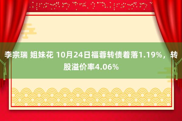 李宗瑞 姐妹花 10月24日福蓉转债着落1.19%，转股溢价率4.06%