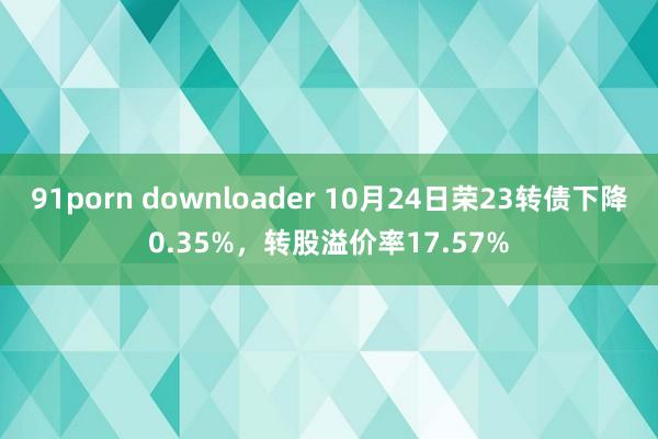 91porn downloader 10月24日荣23转债下降0.35%，转股溢价率17.57%