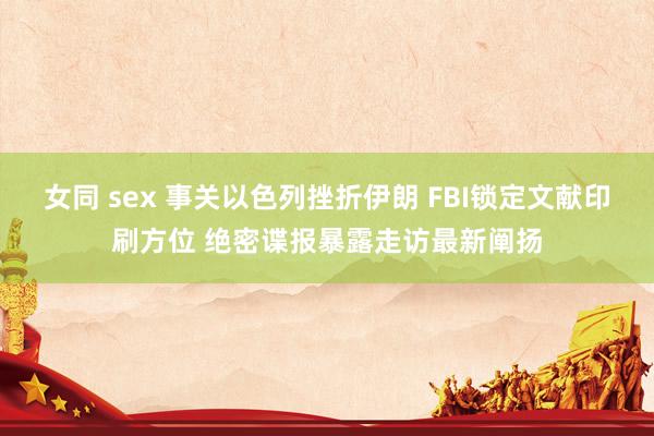 女同 sex 事关以色列挫折伊朗 FBI锁定文献印刷方位 绝密谍报暴露走访最新阐扬