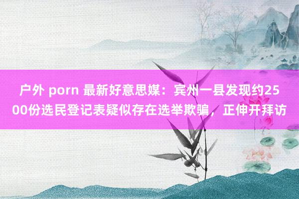 户外 porn 最新好意思媒：宾州一县发现约2500份选民登记表疑似存在选举欺骗，正伸开拜访