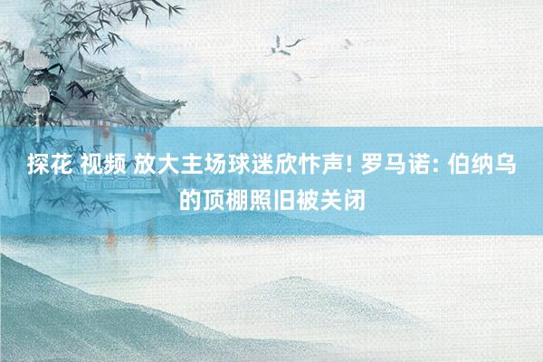 探花 视频 放大主场球迷欣忭声! 罗马诺: 伯纳乌的顶棚照旧被关闭