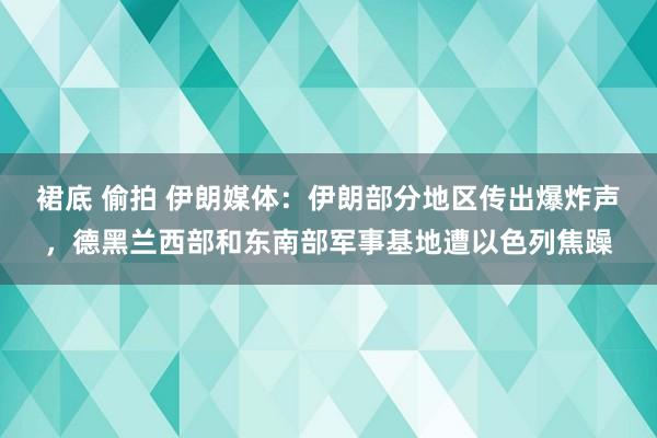 裙底 偷拍 伊朗媒体：伊朗部分地区传出爆炸声，德黑兰西部和东南部军事基地遭以色列焦躁