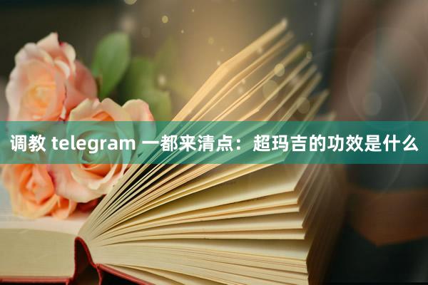 调教 telegram 一都来清点：超玛吉的功效是什么