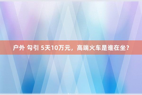 户外 勾引 5天10万元，高端火车是谁在坐？