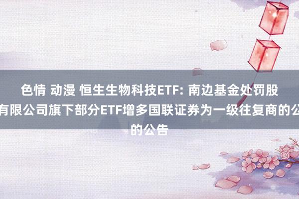 色情 动漫 恒生生物科技ETF: 南边基金处罚股份有限公司旗下部分ETF增多国联证券为一级往复商的公告