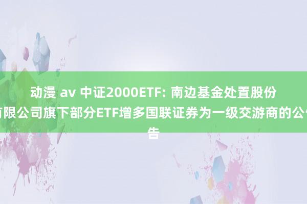 动漫 av 中证2000ETF: 南边基金处置股份有限公司旗下部分ETF增多国联证券为一级交游商的公告