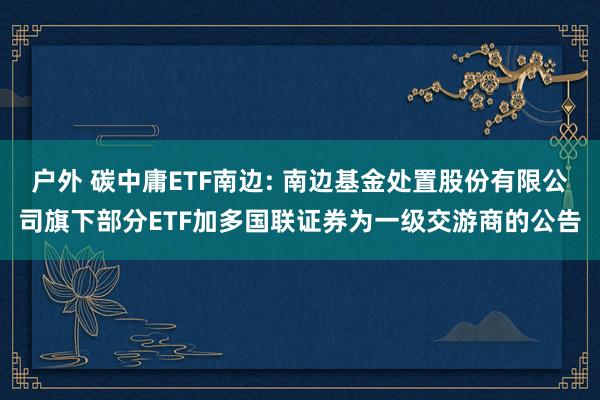 户外 碳中庸ETF南边: 南边基金处置股份有限公司旗下部分ETF加多国联证券为一级交游商的公告