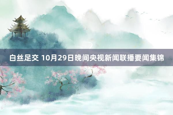 白丝足交 10月29日晚间央视新闻联播要闻集锦