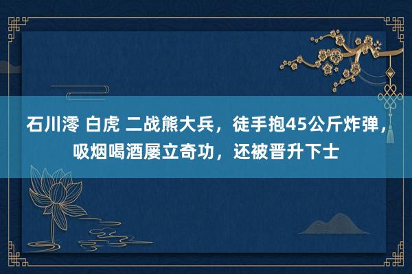 石川澪 白虎 二战熊大兵，徒手抱45公斤炸弹，吸烟喝酒屡立奇功，还被晋升下士