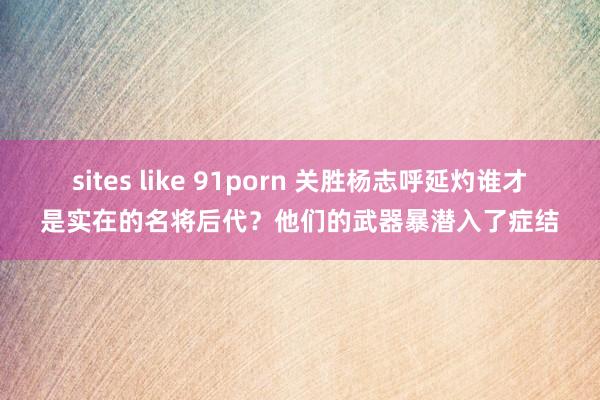 sites like 91porn 关胜杨志呼延灼谁才是实在的名将后代？他们的武器暴潜入了症结