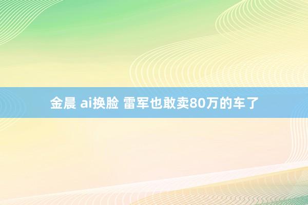 金晨 ai换脸 雷军也敢卖80万的车了