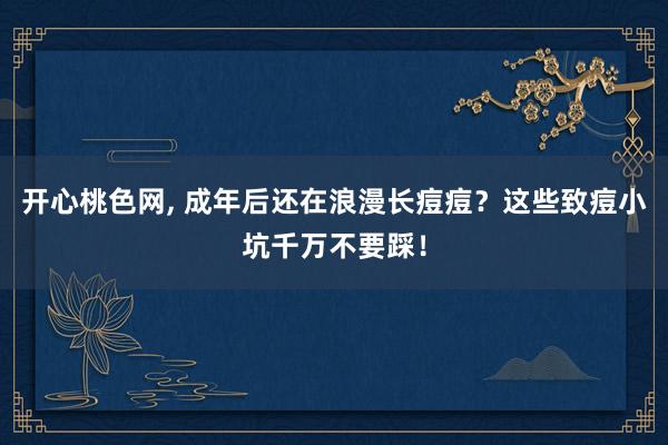 开心桃色网， 成年后还在浪漫长痘痘？这些致痘小坑千万不要踩！