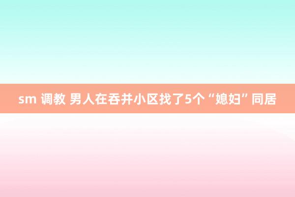 sm 调教 男人在吞并小区找了5个“媳妇”同居