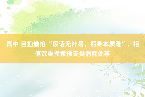 高中 自拍偷拍 “废话无补易，躬身本质难”，相信沉重摸索预支类消耗处事