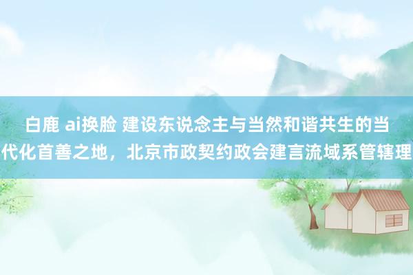 白鹿 ai换脸 建设东说念主与当然和谐共生的当代化首善之地，北京市政契约政会建言流域系管辖理