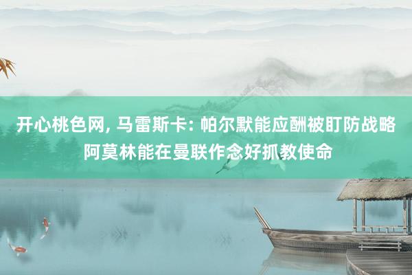 开心桃色网， 马雷斯卡: 帕尔默能应酬被盯防战略 阿莫林能在曼联作念好抓教使命