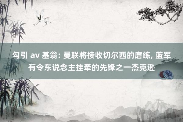 勾引 av 基翁: 曼联将接收切尔西的磨练， 蓝军有令东说念主挂牵的先锋之一杰克逊