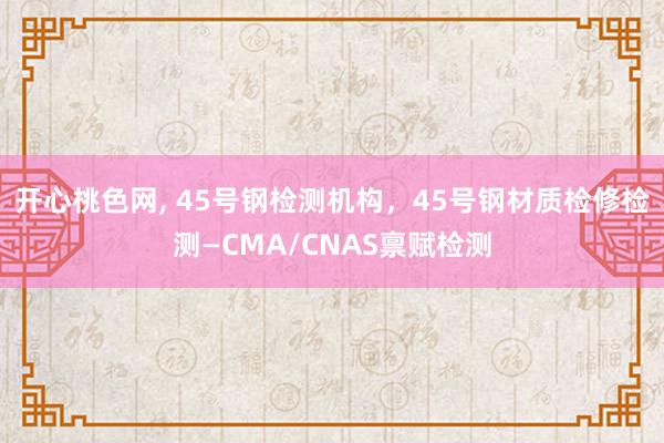 开心桃色网， 45号钢检测机构，45号钢材质检修检测—CMA/CNAS禀赋检测