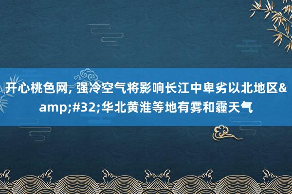 开心桃色网， 强冷空气将影响长江中卑劣以北地区&#32;华北黄淮等地有雾和霾天气