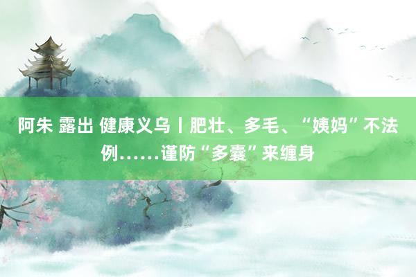 阿朱 露出 健康义乌丨肥壮、多毛、“姨妈”不法例……谨防“多囊”来缠身