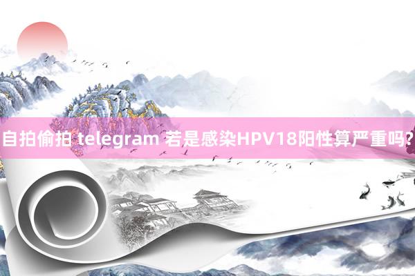 自拍偷拍 telegram 若是感染HPV18阳性算严重吗?