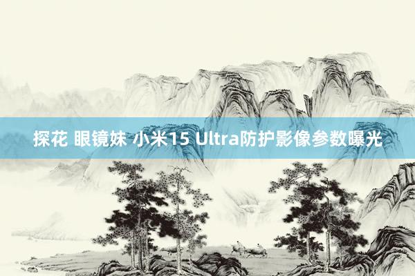 探花 眼镜妹 小米15 Ultra防护影像参数曝光