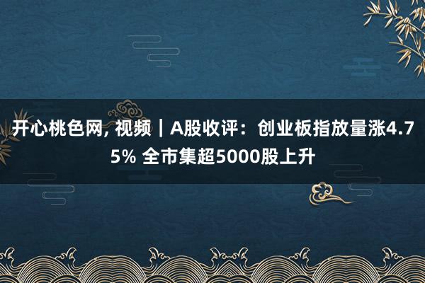 开心桃色网， 视频｜A股收评：创业板指放量涨4.75% 全市集超5000股上升