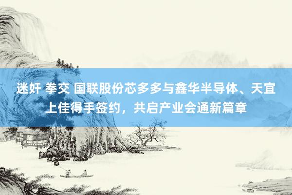 迷奸 拳交 国联股份芯多多与鑫华半导体、天宜上佳得手签约，共启产业会通新篇章