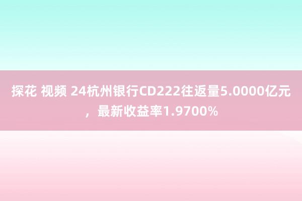 探花 视频 24杭州银行CD222往返量5.0000亿元，最新收益率1.9700%