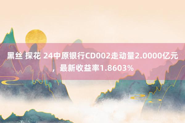 黑丝 探花 24中原银行CD002走动量2.0000亿元，最新收益率1.8603%