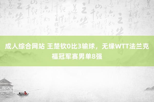 成人综合网站 王楚钦0比3输球，无缘WTT法兰克福冠军赛男单8强