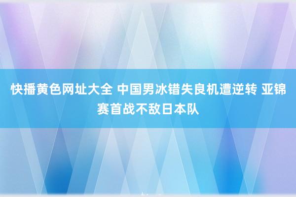 快播黄色网址大全 中国男冰错失良机遭逆转 亚锦赛首战不敌日本队