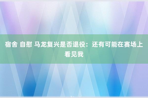 宿舍 自慰 马龙复兴是否退役：还有可能在赛场上看见我