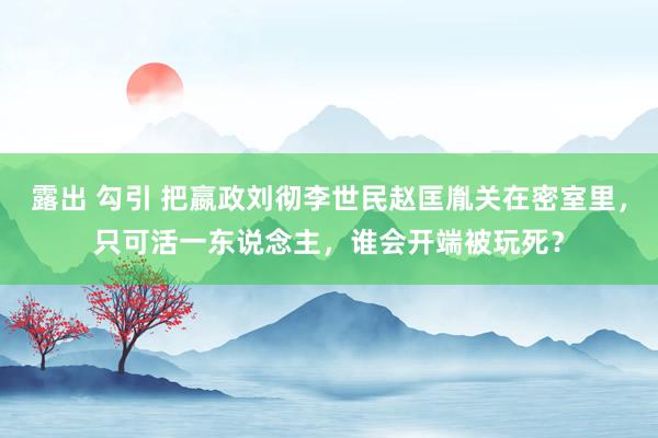 露出 勾引 把嬴政刘彻李世民赵匡胤关在密室里，只可活一东说念主，谁会开端被玩死？