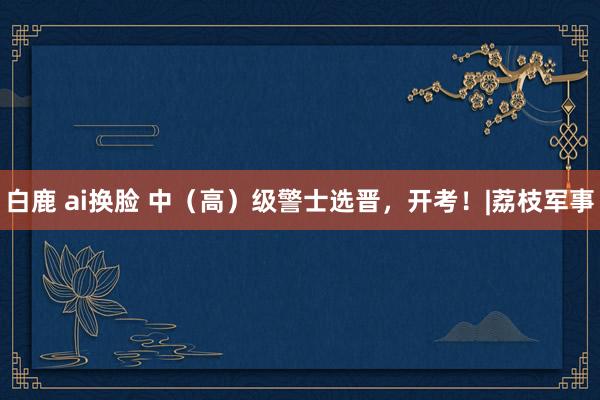 白鹿 ai换脸 中（高）级警士选晋，开考！|荔枝军事