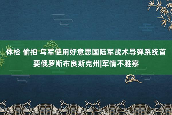 体检 偷拍 乌军使用好意思国陆军战术导弹系统首要俄罗斯布良斯克州|军情不雅察