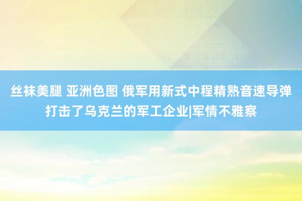 丝袜美腿 亚洲色图 俄军用新式中程精熟音速导弹打击了乌克兰的军工企业|军情不雅察