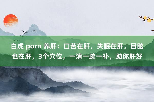 白虎 porn 养肝：口苦在肝，失眠在肝，目眩也在肝，3个穴位，一清一疏一补，助你肝好