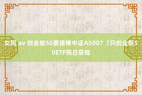 女同 av 创业板50要接棒中证A500？7只创业板50ETF同日获批