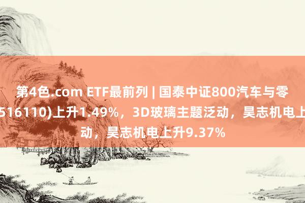 第4色.com ETF最前列 | 国泰中证800汽车与零部件ETF(516110)上升1.49%，3D玻璃主题泛动，昊志机电上升9.37%