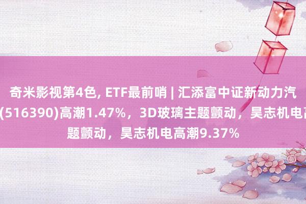 奇米影视第4色， ETF最前哨 | 汇添富中证新动力汽车产业ETF(516390)高潮1.47%，3D玻璃主题颤动，昊志机电高潮9.37%